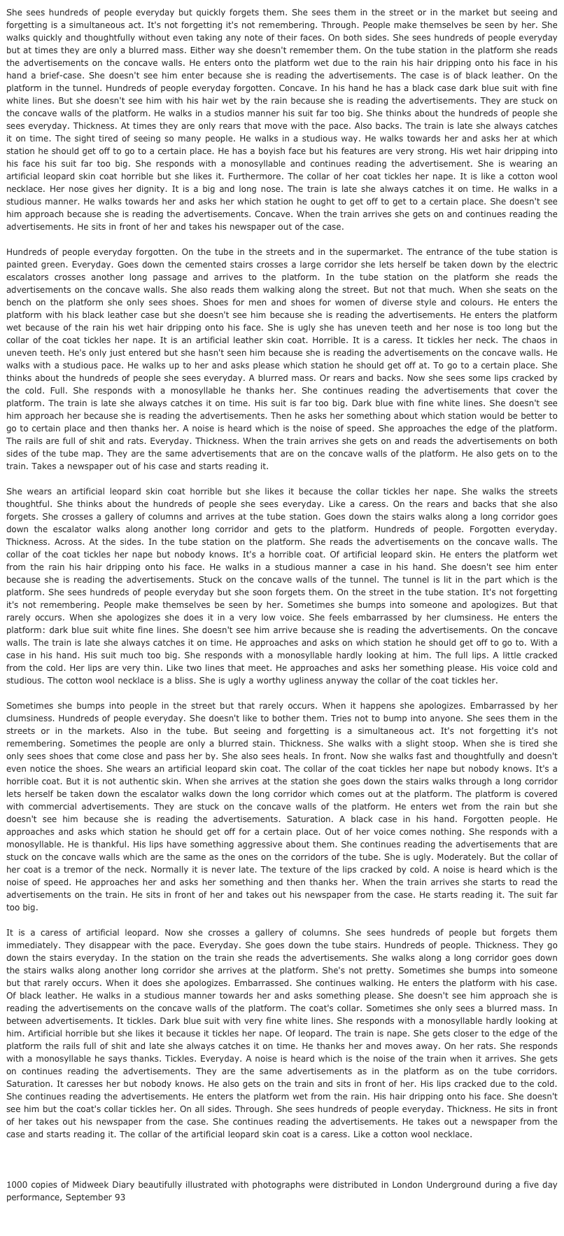 She sees hundreds of people everyday but quickly forgets them. She sees them in the street or in the market but seeing and forgetting is a simultaneous act. It's not forgetting it's not remembering. Through. People make themselves be seen by her. She walks quickly and thoughtfully without even taking any note of their faces. On both sides. She sees hundreds of people everyday but at times they are only a blurred mass. Either way she doesn't remember them. On the tube station in the platform she reads the advertisements on the concave walls. He enters onto the platform wet due to the rain his hair dripping onto his face in his hand a brief-case. She doesn't see him enter because she is reading the advertisements. The case is of black leather. On the platform in the tunnel. Hundreds of people everyday forgotten. Concave. In his hand he has a black case dark blue suit with fine white lines. But she doesn't see him with his hair wet by the rain because she is reading the advertisements. They are stuck on the concave walls of the platform. He walks in a studios manner his suit far too big. She thinks about the hundreds of people she sees everyday. Thickness. At times they are only rears that move with the pace. Also backs. The train is late she always catches it on time. The sight tired of seeing so many people. He walks in a studious way. He walks towards her and asks her at which station he should get off to go to a certain place. He has a boyish face but his features are very strong. His wet hair dripping into his face his suit far too big. She responds with a monosyllable and continues reading the advertisement. She is wearing an artificial leopard skin coat horrible but she likes it. Furthermore. The collar of her coat tickles her nape. It is like a cotton wool necklace. Her nose gives her dignity. It is a big and long nose. The train is late she always catches it on time. He walks in a studious manner. He walks towards her and asks her which station he ought to get off to get to a certain place. She doesn't see him approach because she is reading the advertisements. Concave. When the train arrives she gets on and continues reading the advertisements. He sits in front of her and takes his newspaper out of the case. 

Hundreds of people everyday forgotten. On the tube in the streets and in the supermarket. The entrance of the tube station is painted green. Everyday. Goes down the cemented stairs crosses a large corridor she lets herself be taken down by the electric escalators crosses another long passage and arrives to the platform. In the tube station on the platform she reads the advertisements on the concave walls. She also reads them walking along the street. But not that much. When she seats on the bench on the platform she only sees shoes. Shoes for men and shoes for women of diverse style and colours. He enters the platform with his black leather case but she doesn't see him because she is reading the advertisements. He enters the platform wet because of the rain his wet hair dripping onto his face. She is ugly she has uneven teeth and her nose is too long but the collar of the coat tickles her nape. It is an artificial leather skin coat. Horrible. It is a caress. It tickles her neck. The chaos in uneven teeth. He's only just entered but she hasn't seen him because she is reading the advertisements on the concave walls. He walks with a studious pace. He walks up to her and asks please which station he should get off at. To go to a certain place. She thinks about the hundreds of people she sees everyday. A blurred mass. Or rears and backs. Now she sees some lips cracked by the cold. Full. She responds with a monosyllable he thanks her. She continues reading the advertisements that cover the platform. The train is late she always catches it on time. His suit is far too big. Dark blue with fine white lines. She doesn't see him approach her because she is reading the advertisements. Then he asks her something about which station would be better to go to certain place and then thanks her. A noise is heard which is the noise of speed. She approaches the edge of the platform. The rails are full of shit and rats. Everyday. Thickness. When the train arrives she gets on and reads the advertisements on both sides of the tube map. They are the same advertisements that are on the concave walls of the platform. He also gets on to the train. Takes a newspaper out of his case and starts reading it.

She wears an artificial leopard skin coat horrible but she likes it because the collar tickles her nape. She walks the streets thoughtful. She thinks about the hundreds of people she sees everyday. Like a caress. On the rears and backs that she also forgets. She crosses a gallery of columns and arrives at the tube station. Goes down the stairs walks along a long corridor goes down the escalator walks along another long corridor and gets to the platform. Hundreds of people. Forgotten everyday. Thickness. Across. At the sides. In the tube station on the platform. She reads the advertisements on the concave walls. The collar of the coat tickles her nape but nobody knows. It's a horrible coat. Of artificial leopard skin. He enters the platform wet from the rain his hair dripping onto his face. He walks in a studious manner a case in his hand. She doesn't see him enter because she is reading the advertisements. Stuck on the concave walls of the tunnel. The tunnel is lit in the part which is the platform. She sees hundreds of people everyday but she soon forgets them. On the street in the tube station. It's not forgetting it's not remembering. People make themselves be seen by her. Sometimes she bumps into someone and apologizes. But that rarely occurs. When she apologizes she does it in a very low voice. She feels embarrassed by her clumsiness. He enters the platform: dark blue suit white fine lines. She doesn't see him arrive because she is reading the advertisements. On the concave walls. The train is late she always catches it on time. He approaches and asks on which station he should get off to go to. With a case in his hand. His suit much too big. She responds with a monosyllable hardly looking at him. The full lips. A little cracked from the cold. Her lips are very thin. Like two lines that meet. He approaches and asks her something please. His voice cold and studious. The cotton wool necklace is a bliss. She is ugly a worthy ugliness anyway the collar of the coat tickles her.

Sometimes she bumps into people in the street but that rarely occurs. When it happens she apologizes. Embarrassed by her clumsiness. Hundreds of people everyday. She doesn't like to bother them. Tries not to bump into anyone. She sees them in the streets or in the markets. Also in the tube. But seeing and forgetting is a simultaneous act. It's not forgetting it's not remembering. Sometimes the people are only a blurred stain. Thickness. She walks with a slight stoop. When she is tired she only sees shoes that come close and pass her by. She also sees heals. In front. Now she walks fast and thoughtfully and doesn't even notice the shoes. She wears an artificial leopard skin coat. The collar of the coat tickles her nape but nobody knows. It's a horrible coat. But it is not authentic skin. When she arrives at the station she goes down the stairs walks through a long corridor lets herself be taken down the escalator walks down the long corridor which comes out at the platform. The platform is covered with commercial advertisements. They are stuck on the concave walls of the platform. He enters wet from the rain but she doesn't see him because she is reading the advertisements. Saturation. A black case in his hand. Forgotten people. He approaches and asks which station he should get off for a certain place. Out of her voice comes nothing. She responds with a monosyllable. He is thankful. His lips have something aggressive about them. She continues reading the advertisements that are stuck on the concave walls which are the same as the ones on the corridors of the tube. She is ugly. Moderately. But the collar of her coat is a tremor of the neck. Normally it is never late. The texture of the lips cracked by cold. A noise is heard which is the noise of speed. He approaches her and asks her something and then thanks her. When the train arrives she starts to read the advertisements on the train. He sits in front of her and takes out his newspaper from the case. He starts reading it. The suit far too big.

It is a caress of artificial leopard. Now she crosses a gallery of columns. She sees hundreds of people but forgets them immediately. They disappear with the pace. Everyday. She goes down the tube stairs. Hundreds of people. Thickness. They go down the stairs everyday. In the station on the train she reads the advertisements. She walks along a long corridor goes down the stairs walks along another long corridor she arrives at the platform. She's not pretty. Sometimes she bumps into someone but that rarely occurs. When it does she apologizes. Embarrassed. She continues walking. He enters the platform with his case. Of black leather. He walks in a studious manner towards her and asks something please. She doesn't see him approach she is reading the advertisements on the concave walls of the platform. The coat's collar. Sometimes she only sees a blurred mass. In between advertisements. It tickles. Dark blue suit with very fine white lines. She responds with a monosyllable hardly looking at him. Artificial horrible but she likes it because it tickles her nape. Of leopard. The train is nape. She gets closer to the edge of the platform the rails full of shit and late she always catches it on time. He thanks her and moves away. On her rats. She responds with a monosyllable he says thanks. Tickles. Everyday. A noise is heard which is the noise of the train when it arrives. She gets on continues reading the advertisements. They are the same advertisements as in the platform as on the tube corridors. Saturation. It caresses her but nobody knows. He also gets on the train and sits in front of her. His lips cracked due to the cold. She continues reading the advertisements. He enters the platform wet from the rain. His hair dripping onto his face. She doesn't see him but the coat's collar tickles her. On all sides. Through. She sees hundreds of people everyday. Thickness. He sits in front of her takes out his newspaper from the case. She continues reading the advertisements. He takes out a newspaper from the case and starts reading it. The collar of the artificial leopard skin coat is a caress. Like a cotton wool necklace.



1000 copies of Midweek Diary beautifully illustrated with photographs were distributed in London Underground during a five day performance, September 93


