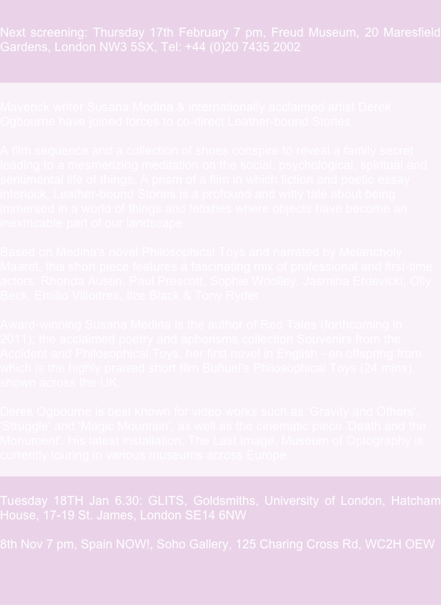  Next screening: Thursday 17th February 7 pm, Freud Museum, 20 Maresfield Gardens, London NW3 5SX, Tel: +44 (0)20 7435 2002  
 Maverick writer Susana Medina & internationally acclaimed artist Derek Ogbourne have joined forces to co-direct Leather-bound Stories.  A film sequence and a collection of shoes conspire to reveal a family secret leading to a mesmerizing meditation on the social, psychological, spiritual and sentimental life of things. A prism of a film in which fiction and poetic essay interlock, Leather-bound Stories is a profound and witty tale about being immersed in a world of things and fetishes where objects have become an inextricable part of our landscape.  Based on Medina's novel Philosophical Toys and narrated by Melancholy Maaret, this short piece features a fascinating mix of professional and first-time actors: Rhonda Austin, Paul Prescott, Sophie Woolley, Jasmina Erdevicki, Olly Beck, Emilio Villodres, Ilze Black & Tony Ryder  Award-winning Susana Medina is the author of Red Tales (forthcoming in 2011); the acclaimed poetry and aphorisms collection Souvenirs from the Accident and Philosophical Toys, her first novel in English - an offspring from which is the highly praised short film Buñuel's Philosophical Toys (24 mins), shown across the UK.  Derek Ogbourne is best known for video works such as 'Gravity and Others', 'Struggle' and 'Magic Mountain', as well as the cinematic piece 'Death and the Monument'. His latest installation, The Last Image, Museum of Optography is currently touring in various museums across Europe. 
 Tuesday 18TH Jan 6.30: GLITS, Goldsmiths, University of London, Hatcham House, 17-19 St. James, London SE14 6NW  8th Nov 7 pm, Spain NOW!, Soho Gallery, 125 Charing Cross Rd, WC2H OEW


